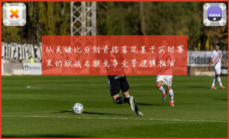 从关键比分到资格落定基于实时赛果的欧战名额竞争全景逻辑推演