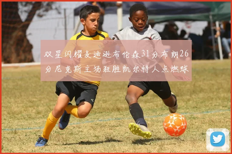 双星闪耀麦迪逊布伦森31分布朗26分尼克斯主场狂胜凯尔特人点燃球迷激情
